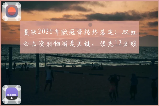 曼联2026年欧冠资格终落定：双红会击溃利物浦是关键，领先12分锁定前五全解析
