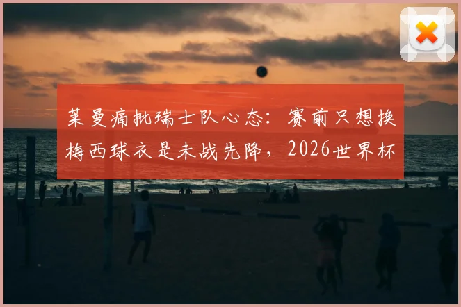 莱曼痛批瑞士队心态:赛前只想换梅西球衣是未战先降,2026世界杯备战警钟已敲响