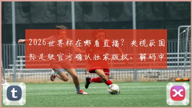 2026世界杯在哪看直播?央视获国际足联官方确认独家版权,解码中国市场为何如此关键