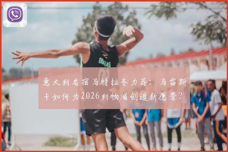 意大利名宿马特拉齐力荐：马雷斯卡如何为2026利物浦创造新愿景？执教风格全解析