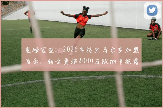 重磅官宣:2026年格里马尔多加盟马竞,转会费超2000万欧细节披露