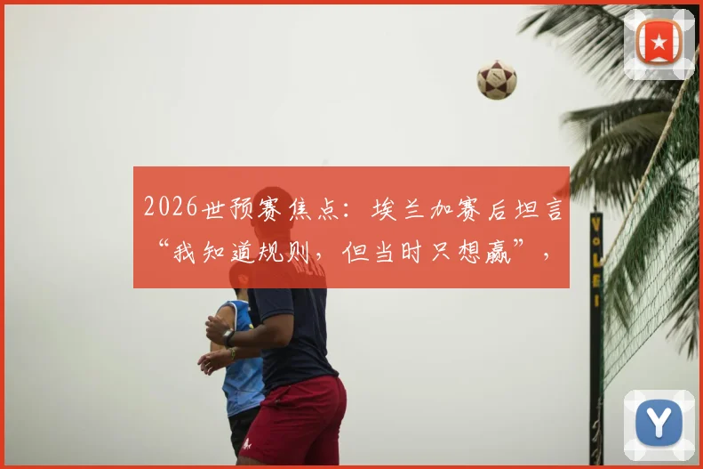 2026世预赛焦点：埃兰加赛后坦言“我知道规则，但当时只想赢”，解读其背后的比赛心态与团队精神