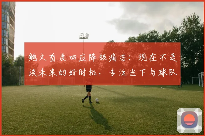 鲍文首度回应降级痛苦：现在不是谈未来的好时机，专注当下与球队共渡难关