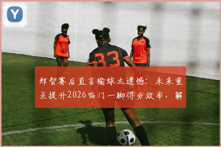郑智赛后直言输球太遗憾:未来重点提升2026临门一脚得分效率,解析国足技术短板改进方案