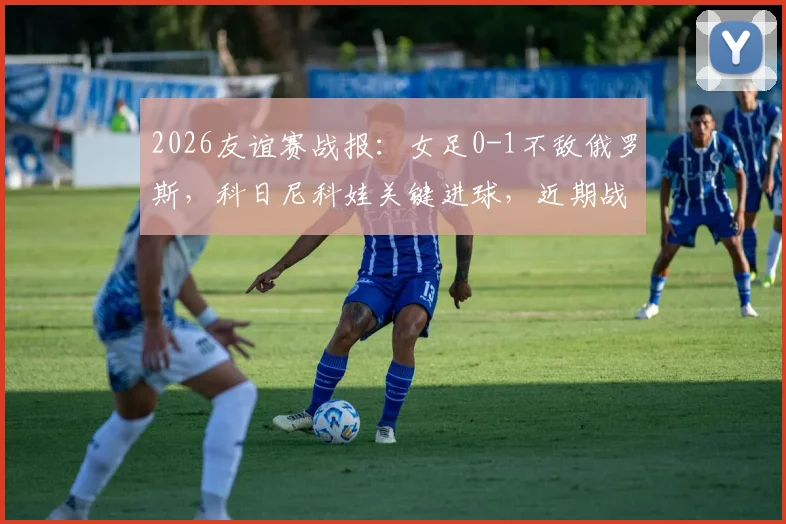 2026友谊赛战报:女足0-1不敌俄罗斯,科日尼科娃关键进球,近期战绩引担忧