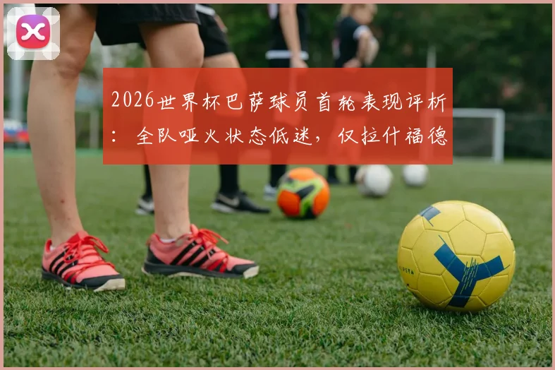 2026世界杯巴萨球员首轮表现评析：全队哑火状态低迷，仅拉什福德一人取得进球
