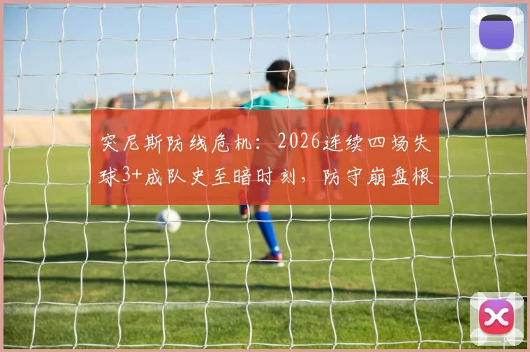 突尼斯防线危机:2026连续四场失球3+成队史至暗时刻,防守崩盘根源何在?