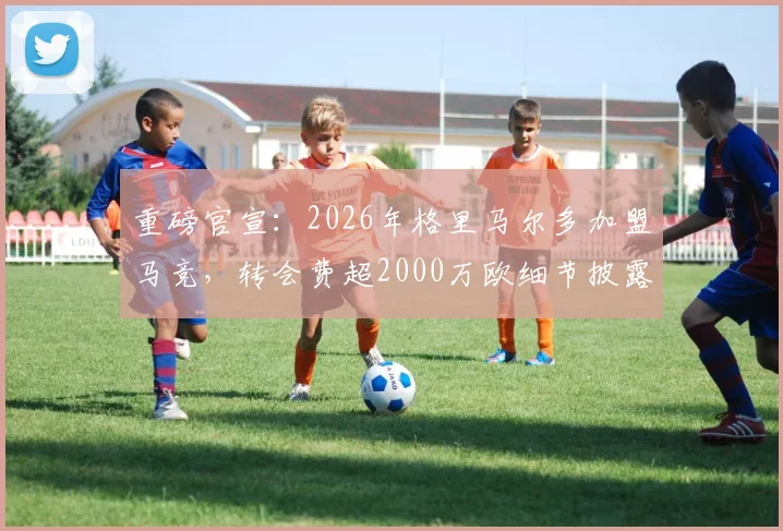 重磅官宣：2026年格里马尔多加盟马竞，转会费超2000万欧细节披露