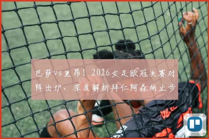 巴萨vs里昂!2026女足欧冠决赛对阵出炉,深度解析拜仁阿森纳止步四强原因与决赛前瞻