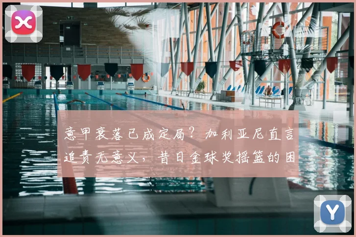 意甲衰落已成定局?加利亚尼直言追责无意义,昔日金球奖摇篮的困境与反思