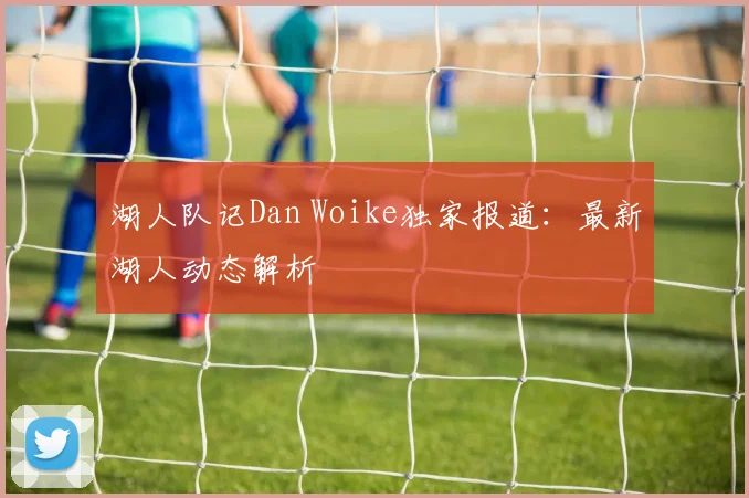 湖人队记Dan Woike独家报道：最新湖人动态解析