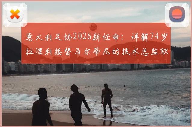 意大利足协2026新任命:详解74岁拉涅利接替马尔蒂尼的技术总监职责、权力与未来挑战