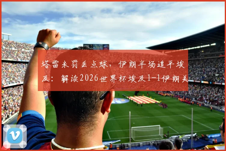 塔雷米罚丢点球，伊朗半场追平埃及：解读2026世界杯埃及1-1伊朗关键赛况与争议瞬间