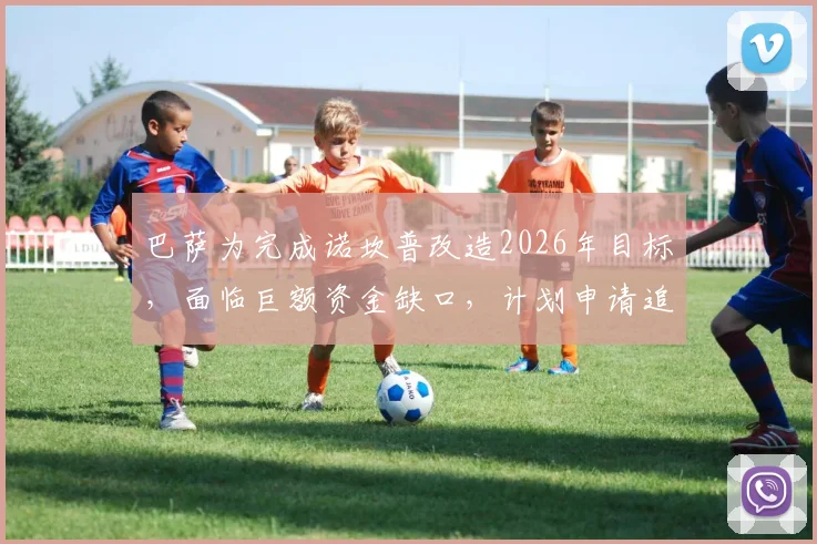 巴萨为完成诺坎普改造2026年目标,面临巨额资金缺口,计划申请追加贷款填补,财政压力解析
