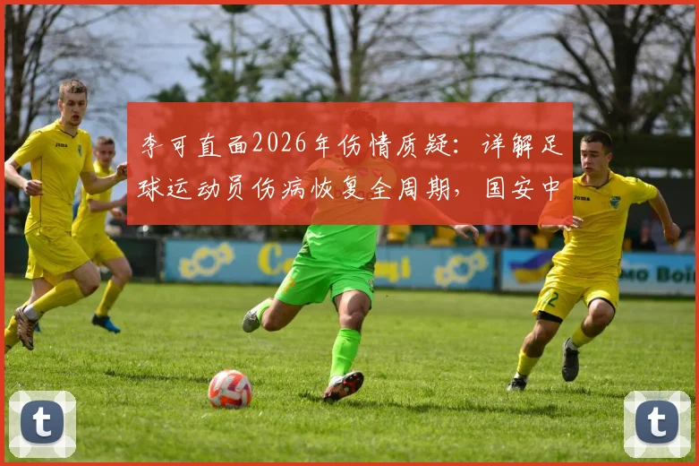 李可直面2026年伤情质疑：详解足球运动员伤病恢复全周期，国安中场亲述心路历程