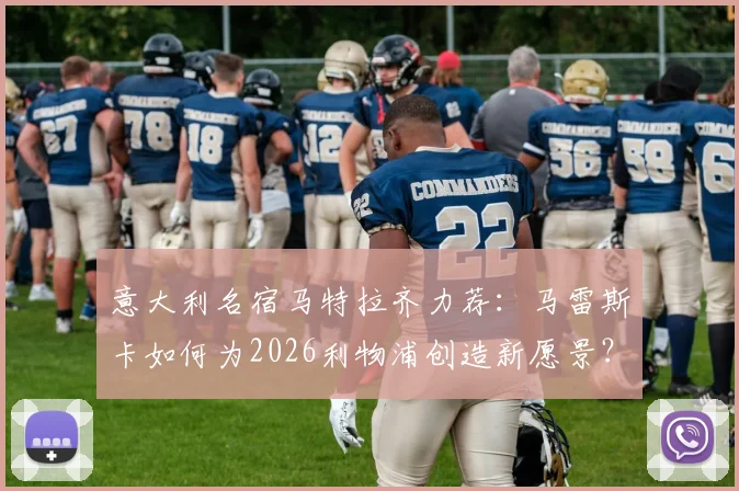 意大利名宿马特拉齐力荐：马雷斯卡如何为2026利物浦创造新愿景？执教风格全解析