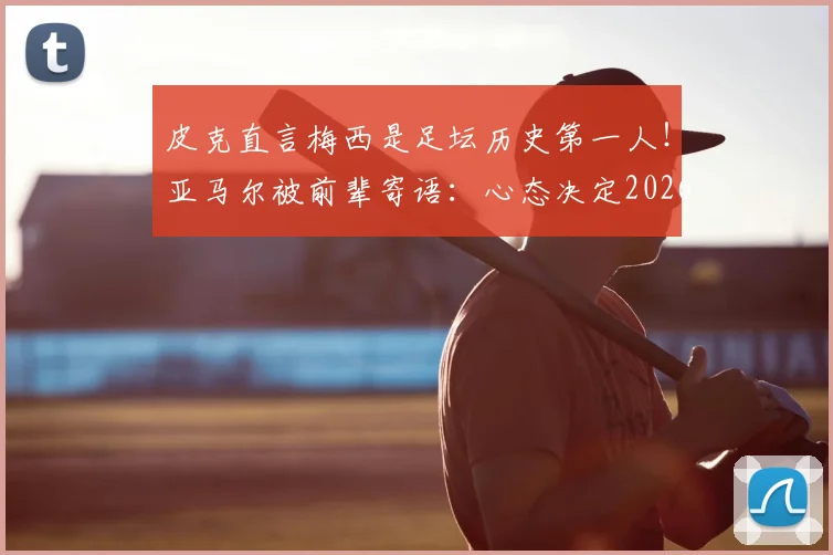 皮克直言梅西是足坛历史第一人！亚马尔被前辈寄语：心态决定2026高度，夺冠之路靠放平心态