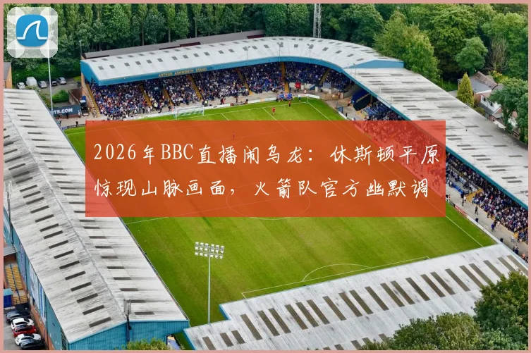 2026年BBC直播闹乌龙:休斯顿平原惊现山脉画面,火箭队官方幽默调侃引爆网络