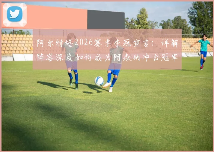 阿尔特塔2026赛季夺冠宣言：详解阵容深度如何成为阿森纳冲击冠军的关键因素