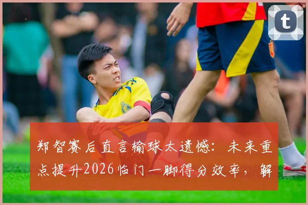 郑智赛后直言输球太遗憾:未来重点提升2026临门一脚得分效率,解析国足技术短板改进方案