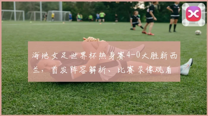 海地女足世界杯热身赛4-0大胜新西兰，首发阵容解析、比赛录像观看指南及2026世界杯前景展望