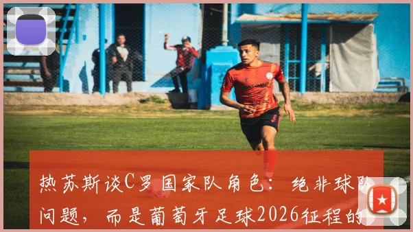 热苏斯谈C罗国家队角色：绝非球队问题，而是葡萄牙足球2026征程的旗帜与精神象征，主帅详解核心作用