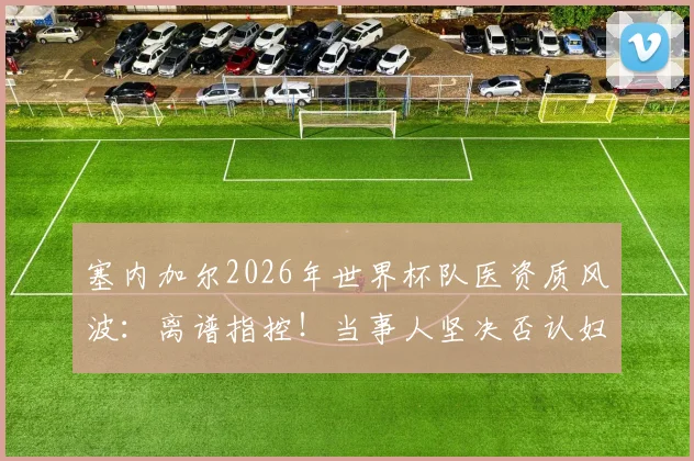 塞内加尔2026年世界杯队医资质风波:离谱指控!当事人坚决否认妇科医生身份