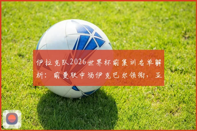 伊拉克队2026世界杯前集训名单解析：前曼联中场伊克巴尔领衔，亚洲杯黑马阵容有何看点？