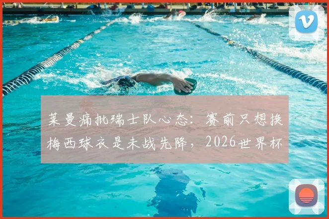 莱曼痛批瑞士队心态：赛前只想换梅西球衣是未战先降，2026世界杯备战警钟已敲响