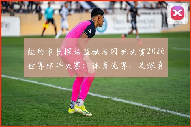 纽约市长探访监狱与囚犯共赏2026世界杯半决赛：体育无界，足球真正属于每一个人