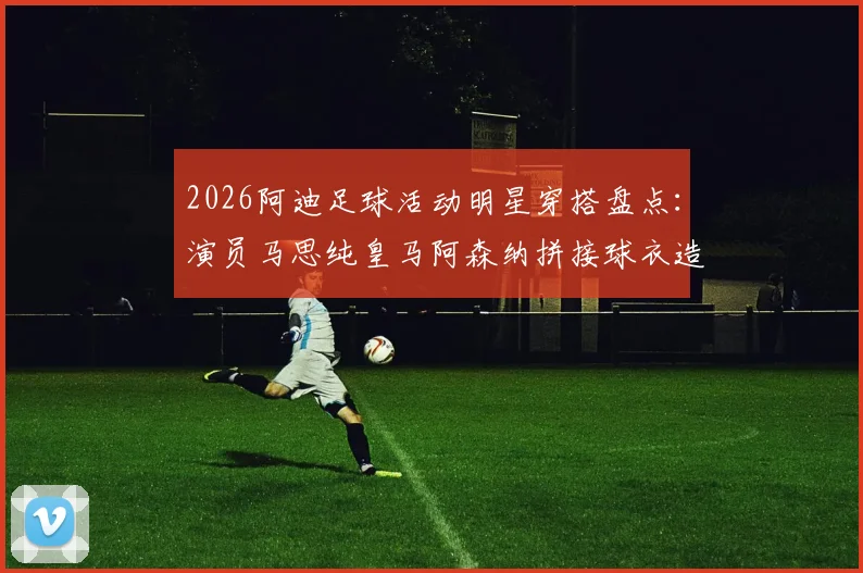 2026阿迪足球活动明星穿搭盘点：演员马思纯皇马阿森纳拼接球衣造型引关注，同款拼接球衣购买渠道分析