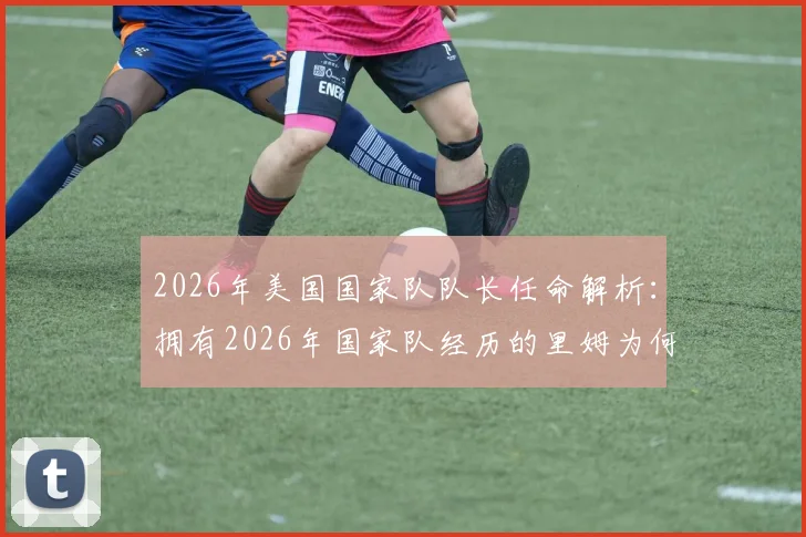 2026年美国国家队队长任命解析：拥有2026年国家队经历的里姆为何获波切蒂诺钦点？