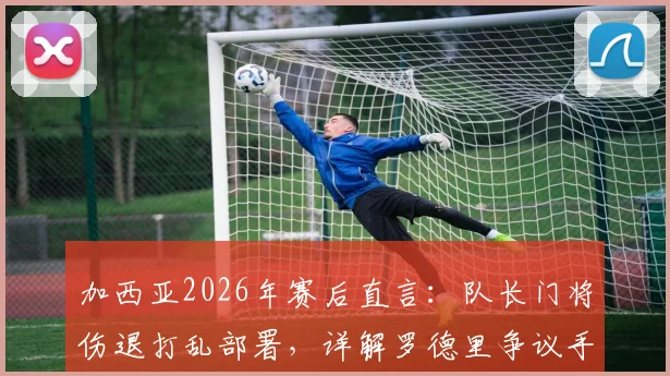 加西亚2026年赛后直言：队长门将伤退打乱部署，详解罗德里争议手球是否应判点