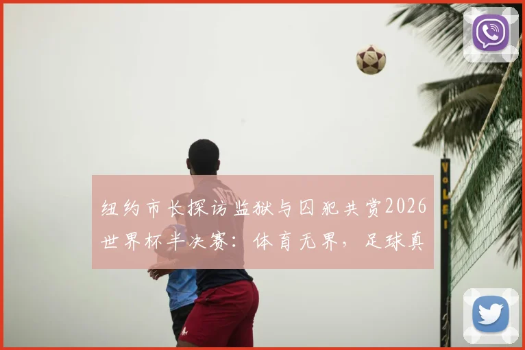 纽约市长探访监狱与囚犯共赏2026世界杯半决赛:体育无界,足球真正属于每一个人