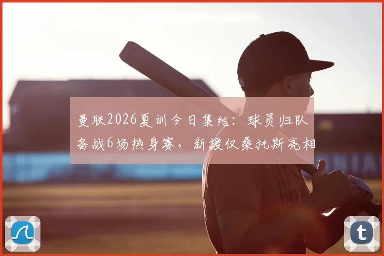 曼联2026夏训今日集结：球员归队备战6场热身赛，新援仅桑托斯亮相引关注