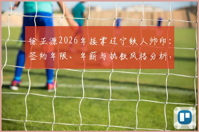 徐正源2026年接掌辽宁铁人帅印:签约年限、年薪与执教风格分析,李金羽为何被替换?
