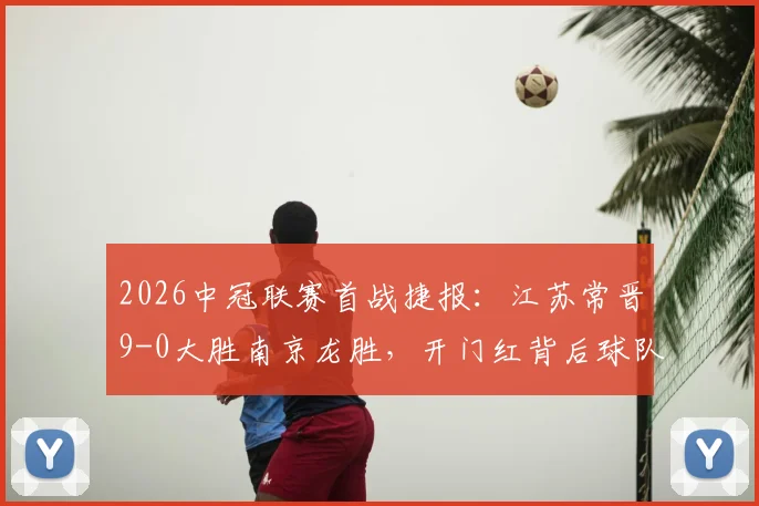 2026中冠联赛首战捷报：江苏常晋9-0大胜南京龙胜，开门红背后球队实力深度解析