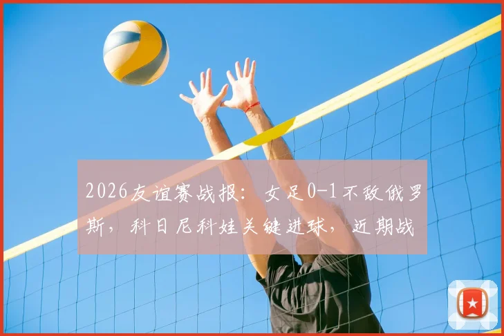 2026友谊赛战报：女足0-1不敌俄罗斯，科日尼科娃关键进球，近期战绩引担忧