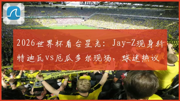 2026世界杯看台星光:Jay-Z现身科特迪瓦vs厄瓜多尔现场,球迷热议其足球立场与观赛看点