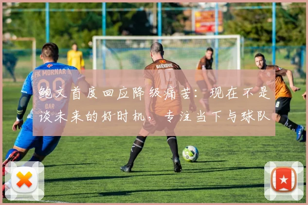 鲍文首度回应降级痛苦:现在不是谈未来的好时机,专注当下与球队共渡难关