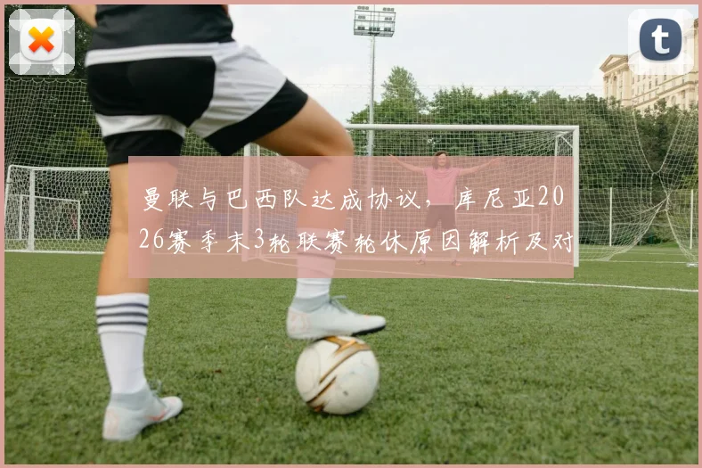 曼联与巴西队达成协议,库尼亚2026赛季末3轮联赛轮休原因解析及对球员影响前瞻