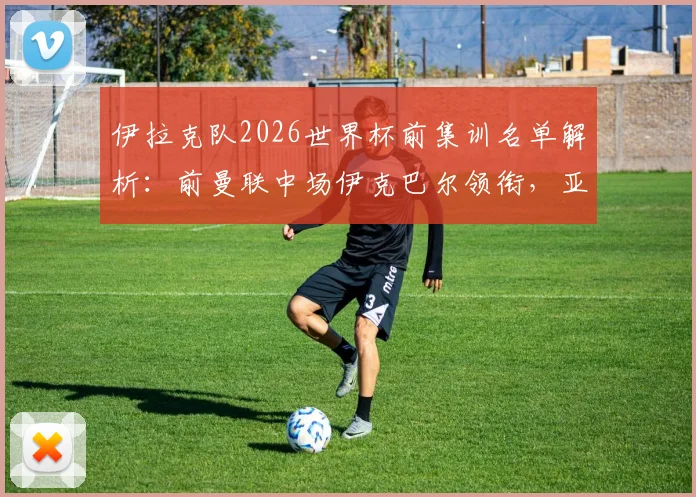 伊拉克队2026世界杯前集训名单解析:前曼联中场伊克巴尔领衔,亚洲杯黑马阵容有何看点?