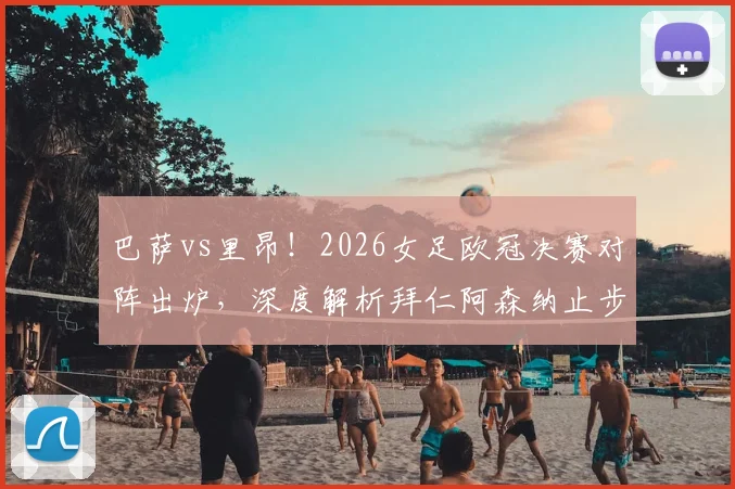 巴萨vs里昂！2026女足欧冠决赛对阵出炉，深度解析拜仁阿森纳止步四强原因与决赛前瞻