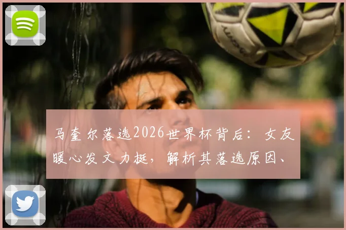 马奎尔落选2026世界杯背后：女友暖心发文力挺，解析其落选原因、当前状态与未来前景