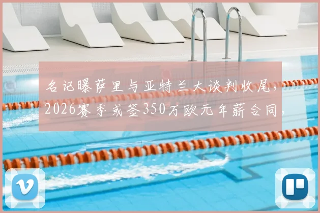 名记曝萨里与亚特兰大谈判收尾，2026赛季或签350万欧元年薪合同，细节解析