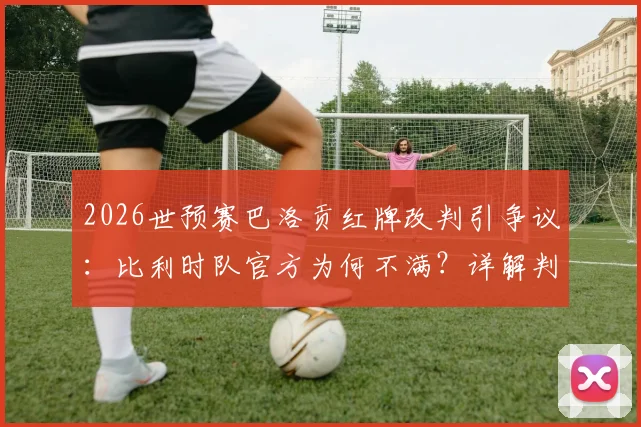 2026世预赛巴洛贡红牌改判引争议:比利时队官方为何不满?详解判罚规则与球队影响