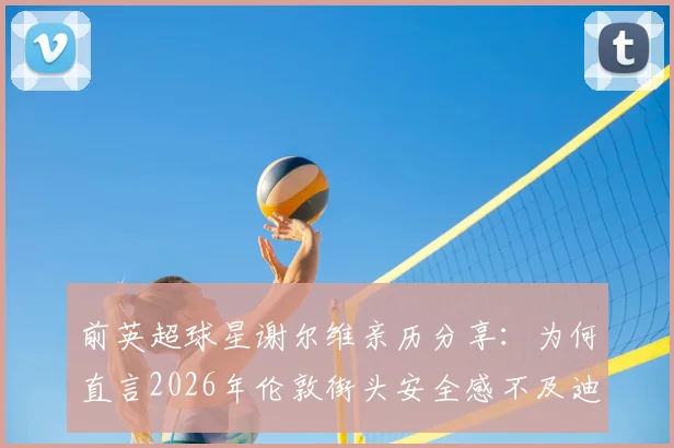 前英超球星谢尔维亲历分享：为何直言2026年伦敦街头安全感不及迪拜生活？