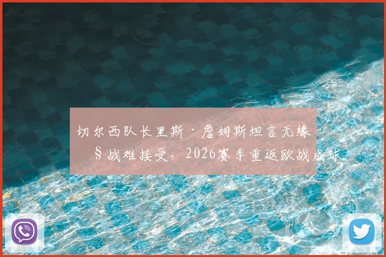 切尔西队长里斯·詹姆斯坦言无缘欧战难接受,2026赛季重返欧战成球队底线目标分析
