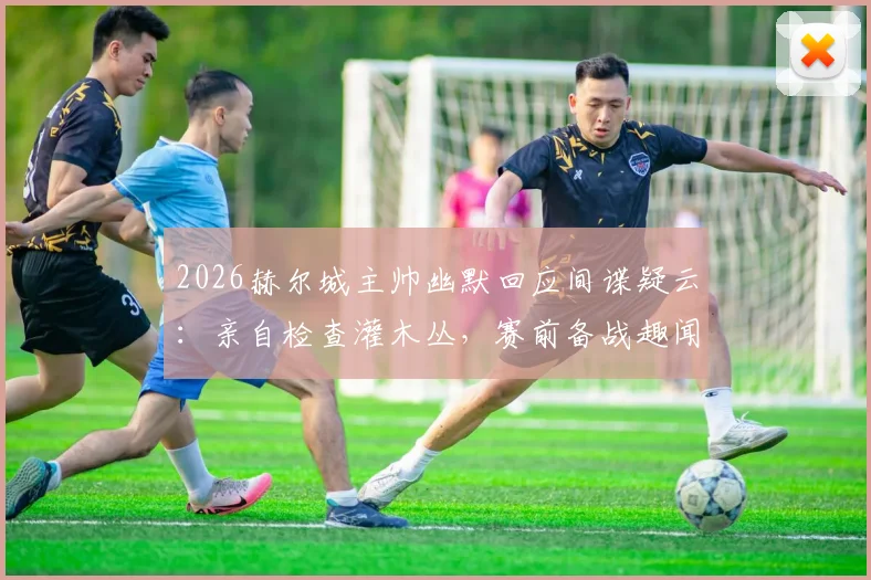 2026赫尔城主帅幽默回应间谍疑云：亲自检查灌木丛，赛前备战趣闻与战术保密方法解析