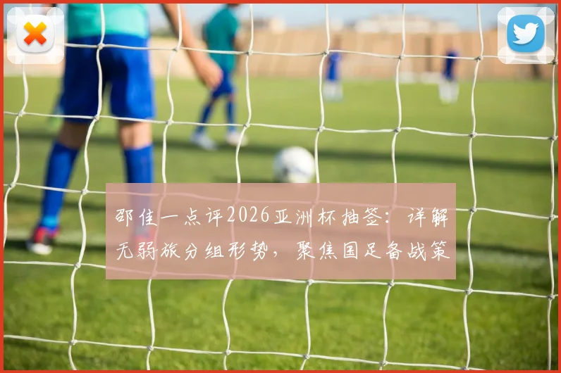 邵佳一点评2026亚洲杯抽签：详解无弱旅分组形势，聚焦国足备战策略与出线前景分析